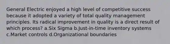 General Electric enjoyed a high level of competitive success because it adopted a variety of total quality management principles. Its radical improvement in quality is a direct result of which process? a.Six Sigma b.Just-in-time inventory systems c.Market controls d.Organizational boundaries