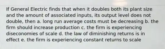 If General Electric finds that when it doubles both its plant size and the amount of associated inputs, its output level does not double, then a. long run average costs must be decreasing b. the firm should increase production c. the firm is experiencing diseconomies of scale d. the law of diminishing returns is in effect e. the firm is experiencing constant returns to scale