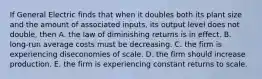 If General Electric finds that when it doubles both its plant size and the amount of associated inputs, its output level does not double, then A. the law of diminishing returns is in effect. B. long-run average costs must be decreasing. C. the firm is experiencing diseconomies of scale. D. the firm should increase production. E. the firm is experiencing constant returns to scale.