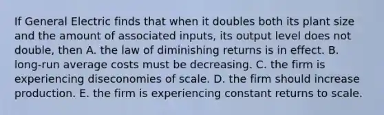 If General Electric finds that when it doubles both its plant size and the amount of associated inputs, its output level does not double, then A. the law of diminishing returns is in effect. B. long-run average costs must be decreasing. C. the firm is experiencing diseconomies of scale. D. the firm should increase production. E. the firm is experiencing constant returns to scale.