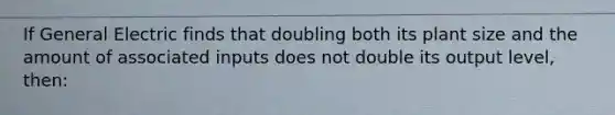 If General Electric finds that doubling both its plant size and the amount of associated inputs does not double its output level, then: