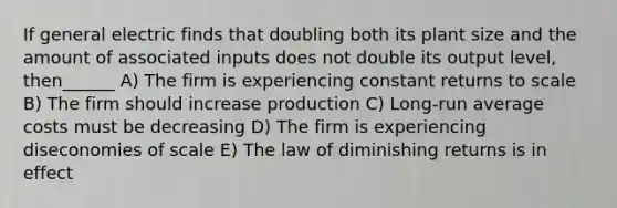 If general electric finds that doubling both its plant size and the amount of associated inputs does not double its output level, then______ A) The firm is experiencing constant returns to scale B) The firm should increase production C) Long-run average costs must be decreasing D) The firm is experiencing diseconomies of scale E) The law of diminishing returns is in effect