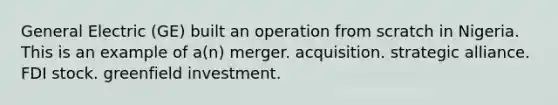 General Electric (GE) built an operation from scratch in Nigeria. This is an example of a(n) merger. acquisition. strategic alliance. FDI stock. greenfield investment.