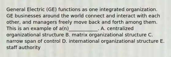 General Electric (GE) functions as one integrated organization. GE businesses around the world connect and interact with each other, and managers freely move back and forth among them. This is an example of a(n)____________. A. centralized organizational structure B. matrix organizational structure C. narrow span of control D. international organizational structure E. staff authority