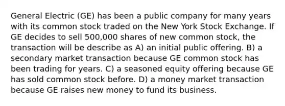 General Electric (GE) has been a public company for many years with its common stock traded on the New York Stock Exchange. If GE decides to sell 500,000 shares of new common stock, the transaction will be describe as A) an initial public offering. B) a secondary market transaction because GE common stock has been trading for years. C) a seasoned equity offering because GE has sold common stock before. D) a money market transaction because GE raises new money to fund its business.