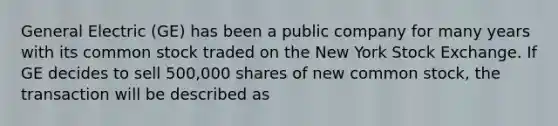 General Electric (GE) has been a public company for many years with its common stock traded on the New York Stock Exchange. If GE decides to sell 500,000 shares of new common stock, the transaction will be described as