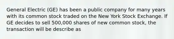 General Electric (GE) has been a public company for many years with its common stock traded on the New York Stock Exchange. If GE decides to sell 500,000 shares of new common stock, the transaction will be describe as