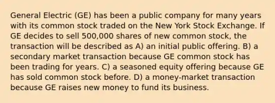 General Electric (GE) has been a public company for many years with its common stock traded on the New York Stock Exchange. If GE decides to sell 500,000 shares of new common stock, the transaction will be described as A) an initial public offering. B) a secondary market transaction because GE common stock has been trading for years. C) a seasoned equity offering because GE has sold common stock before. D) a money-market transaction because GE raises new money to fund its business.