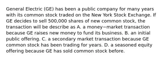 General Electric​ (GE) has been a public company for many years with its common stock traded on the New York Stock Exchange. If GE decides to sell​ 500,000 shares of new common​ stock, the transaction will be describe as A. a money−market transaction because GE raises new money to fund its business. B. an initial public offering. C. a secondary market transaction because GE common stock has been trading for years. D. a seasoned equity offering because GE has sold common stock before.