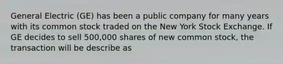 General Electric​ (GE) has been a public company for many years with its common stock traded on the New York Stock Exchange. If GE decides to sell​ 500,000 shares of new common​ stock, the transaction will be describe as