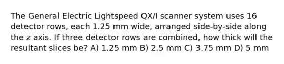 The General Electric Lightspeed QX/I scanner system uses 16 detector rows, each 1.25 mm wide, arranged side-by-side along the z axis. If three detector rows are combined, how thick will the resultant slices be? A) 1.25 mm B) 2.5 mm C) 3.75 mm D) 5 mm