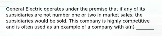 General Electric operates under the premise that if any of its subsidiaries are not number one or two in market sales, the subsidiaries would be sold. This company is highly competitive and is often used as an example of a company with a(n) ________