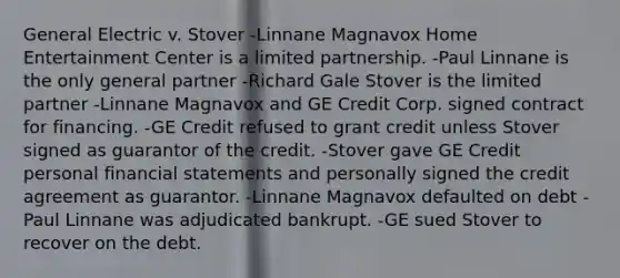 General Electric v. Stover -Linnane Magnavox Home Entertainment Center is a limited partnership. -Paul Linnane is the only general partner -Richard Gale Stover is the limited partner -Linnane Magnavox and GE Credit Corp. signed contract for financing. -GE Credit refused to grant credit unless Stover signed as guarantor of the credit. -Stover gave GE Credit personal financial statements and personally signed the credit agreement as guarantor. -Linnane Magnavox defaulted on debt -Paul Linnane was adjudicated bankrupt. -GE sued Stover to recover on the debt.