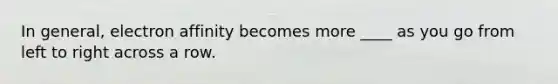 In general, electron affinity becomes more ____ as you go from left to right across a row.