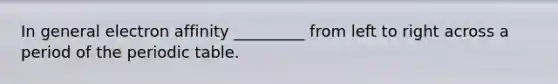 In general electron affinity _________ from left to right across a period of the periodic table.
