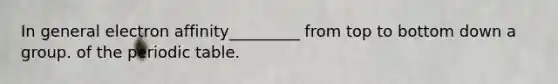 In general electron affinity_________ from top to bottom down a group. of <a href='https://www.questionai.com/knowledge/kIrBULvFQz-the-periodic-table' class='anchor-knowledge'>the periodic table</a>.