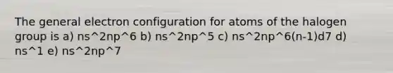 The general electron configuration for atoms of the halogen group is a) ns^2np^6 b) ns^2np^5 c) ns^2np^6(n-1)d7 d) ns^1 e) ns^2np^7