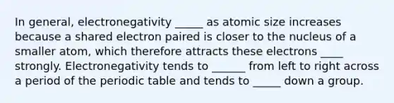 In general, electronegativity _____ as atomic size increases because a shared electron paired is closer to the nucleus of a smaller atom, which therefore attracts these electrons ____ strongly. Electronegativity tends to ______ from left to right across a period of the periodic table and tends to _____ down a group.