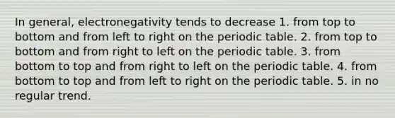 In general, electronegativity tends to decrease 1. from top to bottom and from left to right on the periodic table. 2. from top to bottom and from right to left on the periodic table. 3. from bottom to top and from right to left on the periodic table. 4. from bottom to top and from left to right on the periodic table. 5. in no regular trend.
