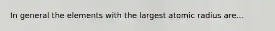 In general the elements with the largest atomic radius are...