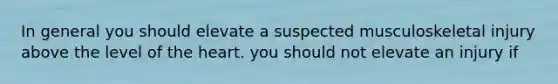 In general you should elevate a suspected musculoskeletal injury above the level of the heart. you should not elevate an injury if