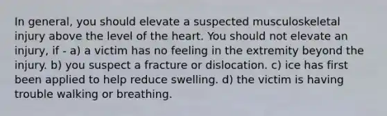 In general, you should elevate a suspected musculoskeletal injury above the level of the heart. You should not elevate an injury, if - a) a victim has no feeling in the extremity beyond the injury. b) you suspect a fracture or dislocation. c) ice has first been applied to help reduce swelling. d) the victim is having trouble walking or breathing.