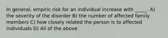 In general, empiric risk for an individual increase with _____. A) the severity of the disorder B) the number of affected family members C) how closely related the person is to affected individuals D) All of the above