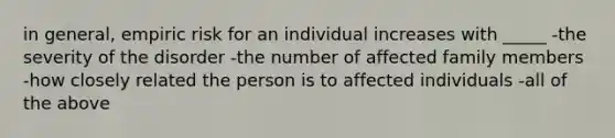 in general, empiric risk for an individual increases with _____ -the severity of the disorder -the number of affected family members -how closely related the person is to affected individuals -all of the above