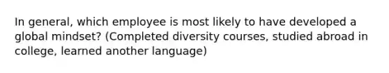 In general, which employee is most likely to have developed a global mindset? (Completed diversity courses, studied abroad in college, learned another language)