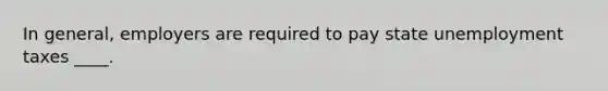 In general, employers are required to pay state unemployment taxes ____.