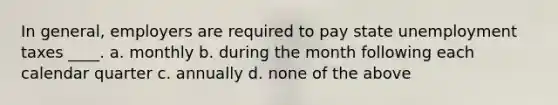 In general, employers are required to pay state unemployment taxes ____. a. monthly b. during the month following each calendar quarter c. annually d. none of the above