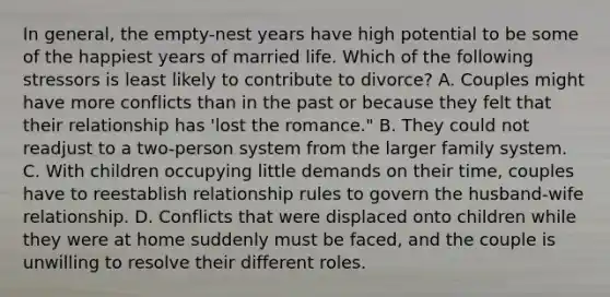 In general, the empty-nest years have high potential to be some of the happiest years of married life. Which of the following stressors is least likely to contribute to divorce? A. Couples might have more conflicts than in the past or because they felt that their relationship has 'lost the romance." B. They could not readjust to a two-person system from the larger family system. C. With children occupying little demands on their time, couples have to reestablish relationship rules to govern the husband-wife relationship. D. Conflicts that were displaced onto children while they were at home suddenly must be faced, and the couple is unwilling to resolve their different roles.