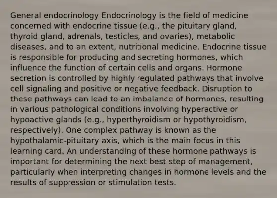 General endocrinology Endocrinology is the field of medicine concerned with endocrine tissue (e.g., the pituitary gland, thyroid gland, adrenals, testicles, and ovaries), metabolic diseases, and to an extent, nutritional medicine. Endocrine tissue is responsible for producing and secreting hormones, which influence the function of certain cells and organs. Hormone secretion is controlled by highly regulated pathways that involve cell signaling and positive or negative feedback. Disruption to these pathways can lead to an imbalance of hormones, resulting in various pathological conditions involving hyperactive or hypoactive glands (e.g., hyperthyroidism or hypothyroidism, respectively). One complex pathway is known as the hypothalamic-pituitary axis, which is the main focus in this learning card. An understanding of these hormone pathways is important for determining the next best step of management, particularly when interpreting changes in hormone levels and the results of suppression or stimulation tests.