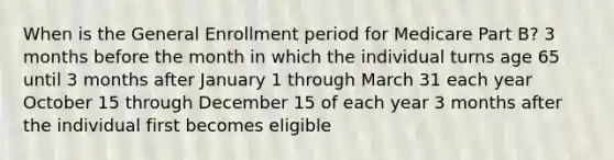 When is the General Enrollment period for Medicare Part B? 3 months before the month in which the individual turns age 65 until 3 months after January 1 through March 31 each year October 15 through December 15 of each year 3 months after the individual first becomes eligible