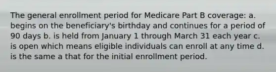 The general enrollment period for Medicare Part B coverage: a. begins on the beneficiary's birthday and continues for a period of 90 days b. is held from January 1 through March 31 each year c. is open which means eligible individuals can enroll at any time d. is the same a that for the initial enrollment period.