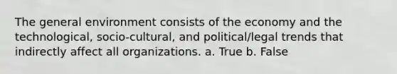 The general environment consists of the economy and the technological, socio-cultural, and political/legal trends that indirectly affect all organizations. a. True b. False