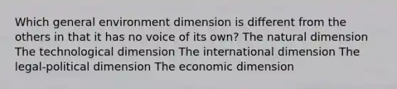 Which general environment dimension is different from the others in that it has no voice of its own? The natural dimension The technological dimension The international dimension The legal-political dimension The economic dimension