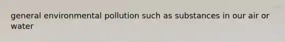 general environmental pollution such as substances in our air or water