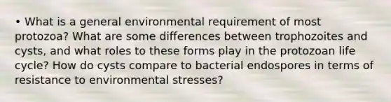 • What is a general environmental requirement of most protozoa? What are some differences between trophozoites and cysts, and what roles to these forms play in the protozoan life cycle? How do cysts compare to bacterial endospores in terms of resistance to environmental stresses?