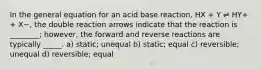 In the general equation for an acid base reaction, HX + Y ⇌ HY+ + X−, the double reaction arrows indicate that the reaction is ________; however, the forward and reverse reactions are typically _____. a) static; unequal b) static; equal c) reversible; unequal d) reversible; equal