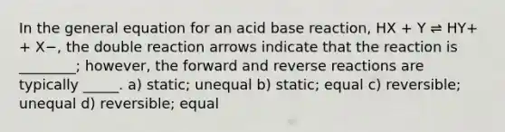 In the general equation for an acid base reaction, HX + Y ⇌ HY+ + X−, the double reaction arrows indicate that the reaction is ________; however, the forward and reverse reactions are typically _____. a) static; unequal b) static; equal c) reversible; unequal d) reversible; equal