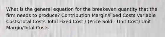 What is the general equation for the breakeven quantity that the firm needs to produce? Contribution Margin/Fixed Costs Variable Costs/Total Costs Total Fixed Cost / (Price Sold - Unit Cost) Unit Margin/Total Costs