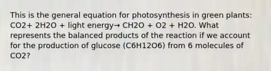 This is the general equation for photosynthesis in green plants: CO2+ 2H2O + light energy→ CH2O + O2 + H2O. What represents the balanced products of the reaction if we account for the production of glucose (C6H12O6) from 6 molecules of CO2?