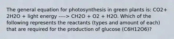 The general equation for photosynthesis in green plants is: CO2+ 2H2O + light energy ----> CH2O + O2 + H2O. Which of the following represents the reactants (types and amount of each) that are required for the production of glucose (C6H12O6)?