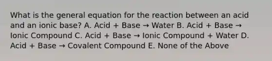 What is the general equation for the reaction between an acid and an ionic base? A. Acid + Base → Water B. Acid + Base → Ionic Compound C. Acid + Base → Ionic Compound + Water D. Acid + Base → Covalent Compound E. None of the Above