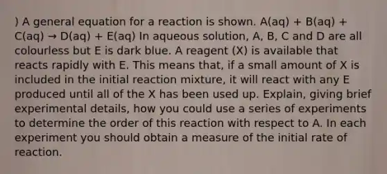 ) A general equation for a reaction is shown. A(aq) + B(aq) + C(aq) → D(aq) + E(aq) In aqueous solution, A, B, C and D are all colourless but E is dark blue. A reagent (X) is available that reacts rapidly with E. This means that, if a small amount of X is included in the initial reaction mixture, it will react with any E produced until all of the X has been used up. Explain, giving brief experimental details, how you could use a series of experiments to determine the order of this reaction with respect to A. In each experiment you should obtain a measure of the initial rate of reaction.