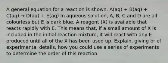 A general equation for a reaction is shown. A(aq) + B(aq) + C(aq) → D(aq) + E(aq) In aqueous solution, A, B, C and D are all colourless but E is dark blue. A reagent (X) is available that reacts rapidly with E. This means that, if a small amount of X is included in the initial reaction mixture, it will react with any E produced until all of the X has been used up. Explain, giving brief experimental details, how you could use a series of experiments to determine the order of this reaction