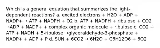 Which is a general equation that summarizes the light-dependent reactions? a. excited electrons + H2O + ADP + NADP+ → ATP + NADPH + O2 b. ATP + NADPH + ribulose + CO2 →ADP + NADP+ + complex organic molecule + ribulose c. CO2 + ATP + NADH + 5-ribulose →glyceraldehyde-3-phosphate + NADP+ + ADP + P d. SUN + 6CO2 → 6H2O + C6H12O6 + 6O2