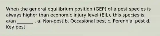 When the general equilibrium position (GEP) of a pest species is always higher than economic injury level (EIL), this species is a/an _______ . a. Non-pest b. Occasional pest c. Perennial pest d. Key pest