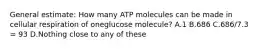 General estimate: How many ATP molecules can be made in cellular respiration of oneglucose molecule? A.1 B.686 C.686/7.3 = 93 D.Nothing close to any of these